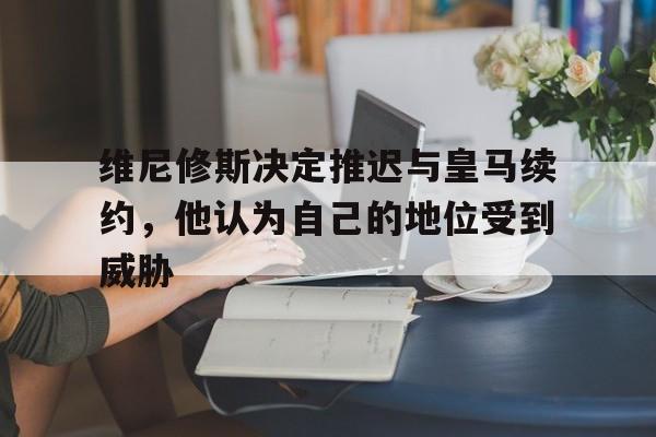 维尼修斯决定推迟与皇马续约，他认为自己的地位受到威胁的简单介绍