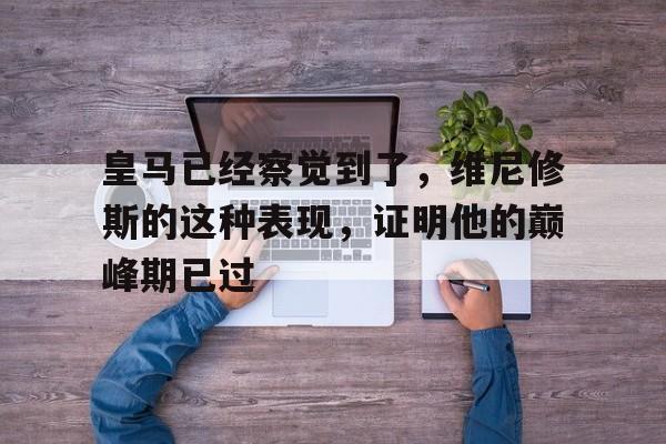 皇马已经察觉到了，维尼修斯的这种表现，证明他的巅峰期已过的简单介绍